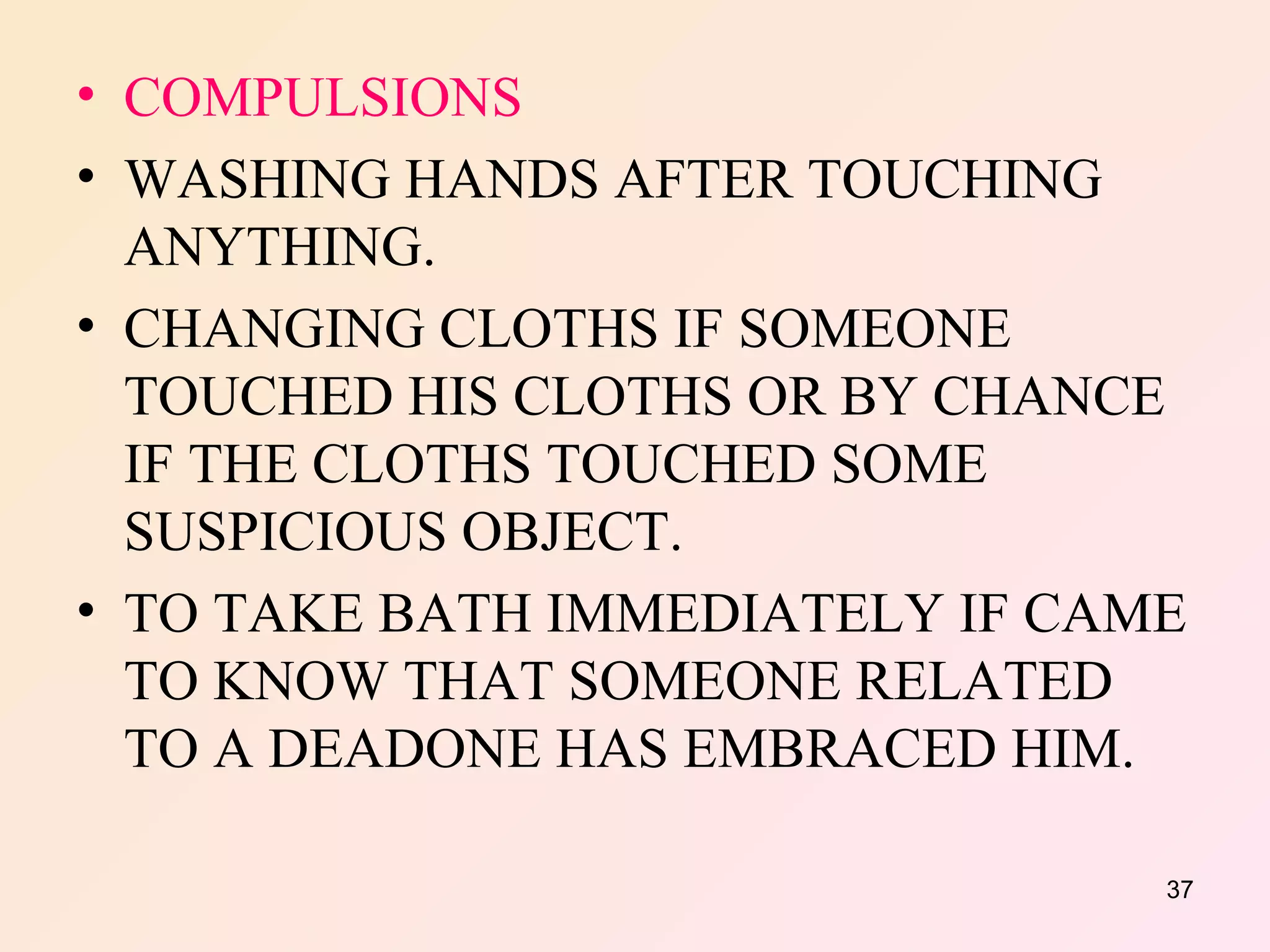 COMPULSIONS WASHING HANDS AFTER TOUCHING ANYTHING. CHANGING CLOTHS IF SOMEONE TOUCHED HIS CLOTHS OR BY CHANCE IF THE CLOTHS TOUCHED SOME SUSPICIOUS OBJECT. TO TAKE BATH IMMEDIATELY IF CAME TO KNOW THAT SOMEONE RELATED TO A DEADONE HAS EMBRACED HIM. 
