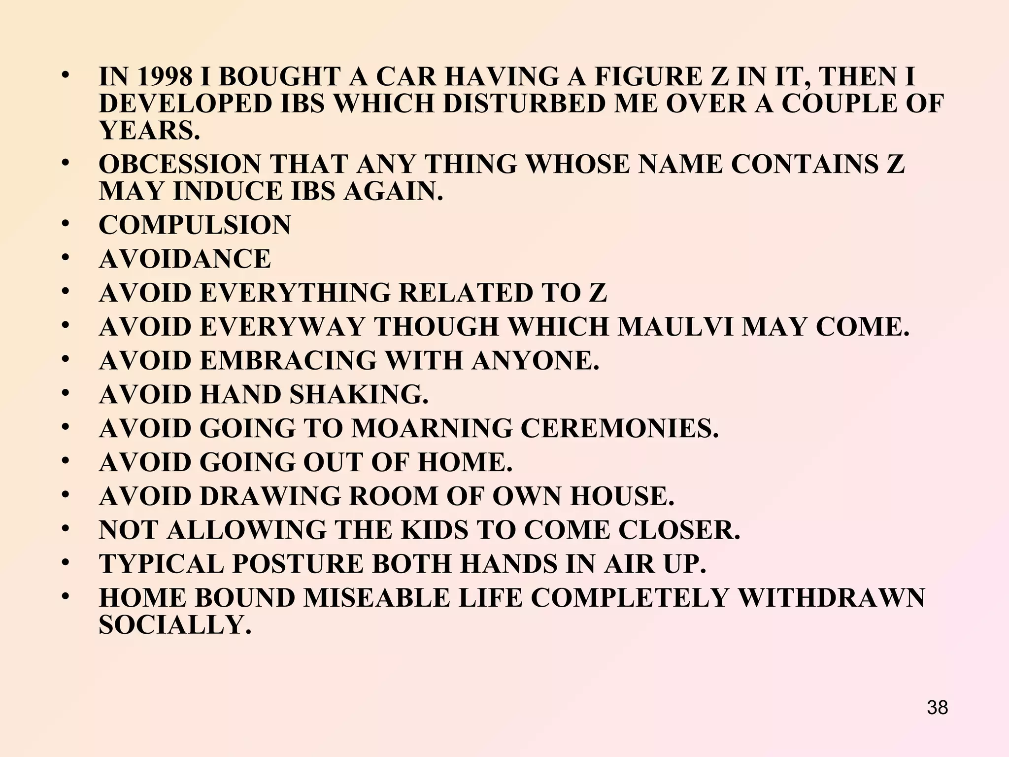 IN 1998 I BOUGHT A CAR HAVING A FIGURE Z IN IT, THEN I DEVELOPED IBS WHICH DISTURBED ME OVER A COUPLE OF YEARS. OBCESSION THAT ANY THING WHOSE NAME CONTAINS Z MAY INDUCE IBS AGAIN. COMPULSION  AVOIDANCE  AVOID EVERYTHING RELATED TO Z AVOID EVERYWAY THOUGH WHICH MAULVI MAY COME. AVOID EMBRACING WITH ANYONE. AVOID HAND SHAKING. AVOID GOING TO MOARNING CEREMONIES. AVOID GOING OUT OF HOME. AVOID DRAWING ROOM OF OWN HOUSE. NOT ALLOWING THE KIDS TO COME CLOSER. TYPICAL POSTURE BOTH HANDS IN AIR UP. HOME BOUND MISEABLE LIFE COMPLETELY WITHDRAWN SOCIALLY. 