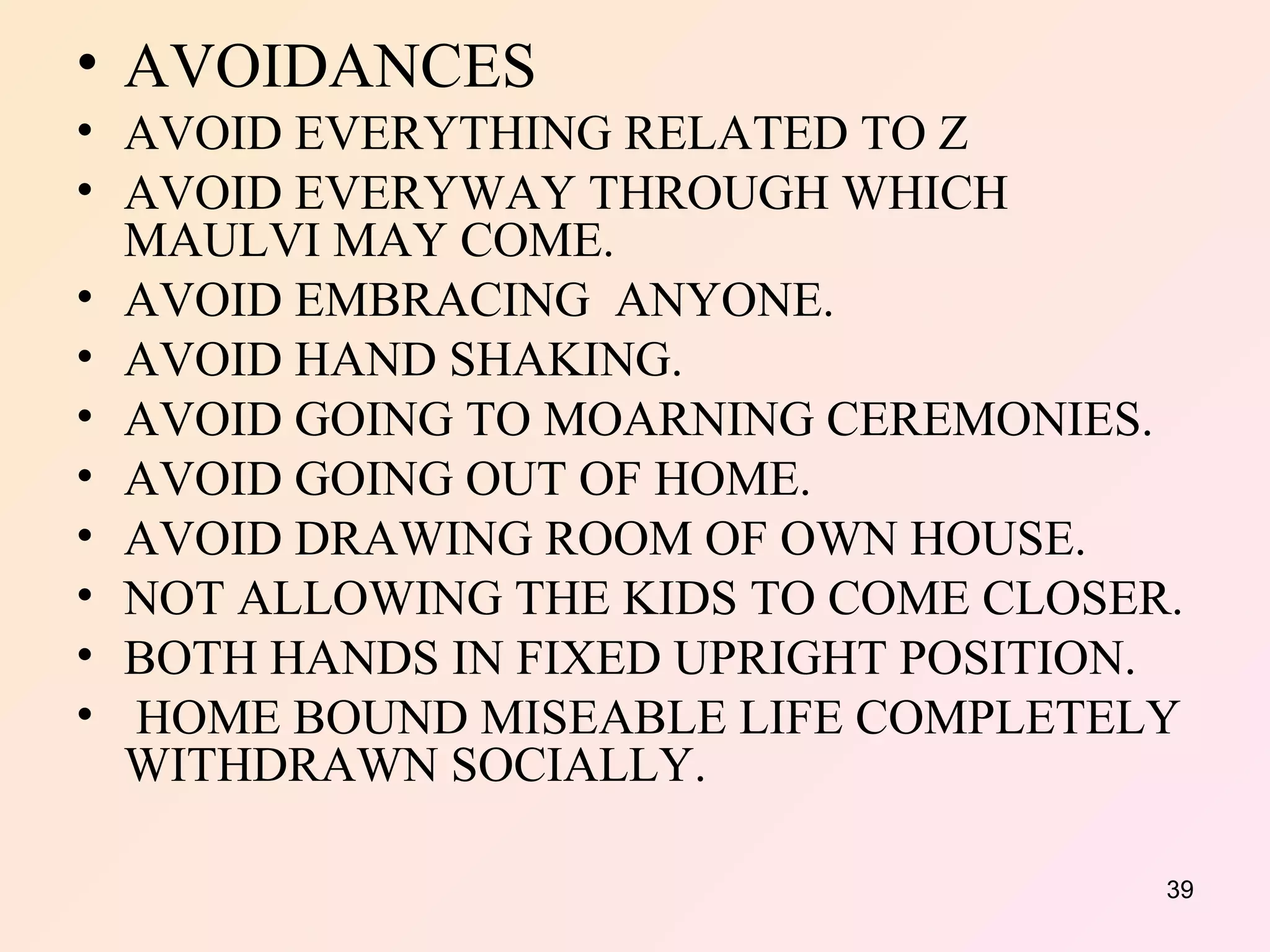 AVOIDANCES  AVOID EVERYTHING RELATED TO Z AVOID EVERYWAY THROUGH WHICH MAULVI MAY COME. AVOID EMBRACING  ANYONE. AVOID HAND SHAKING. AVOID GOING TO MOARNING CEREMONIES. AVOID GOING OUT OF HOME. AVOID DRAWING ROOM OF OWN HOUSE. NOT ALLOWING THE KIDS TO COME CLOSER. BOTH HANDS IN FIXED UPRIGHT POSITION. HOME BOUND MISEABLE LIFE COMPLETELY WITHDRAWN SOCIALLY. 