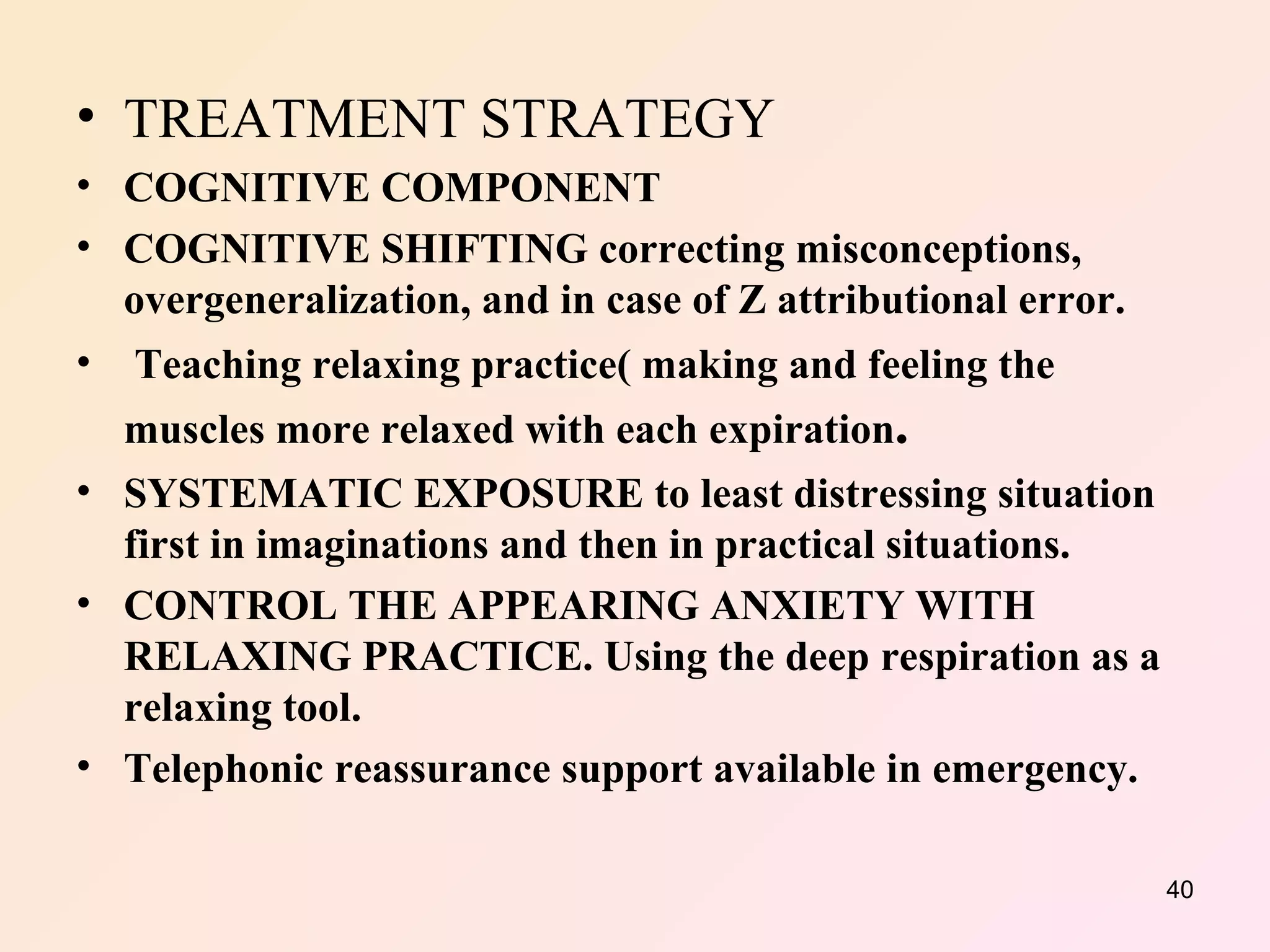 TREATMENT STRATEGY COGNITIVE COMPONENT COGNITIVE SHIFTING correcting misconceptions, overgeneralization, and in case of Z attributional error. Teaching relaxing practice( making and feeling the muscles more relaxed with each expiration . SYSTEMATIC EXPOSURE to least distressing situation first in imaginations and then in practical situations. CONTROL THE APPEARING ANXIETY WITH RELAXING PRACTICE. Using the deep respiration as a relaxing tool. Telephonic reassurance support available in emergency. 