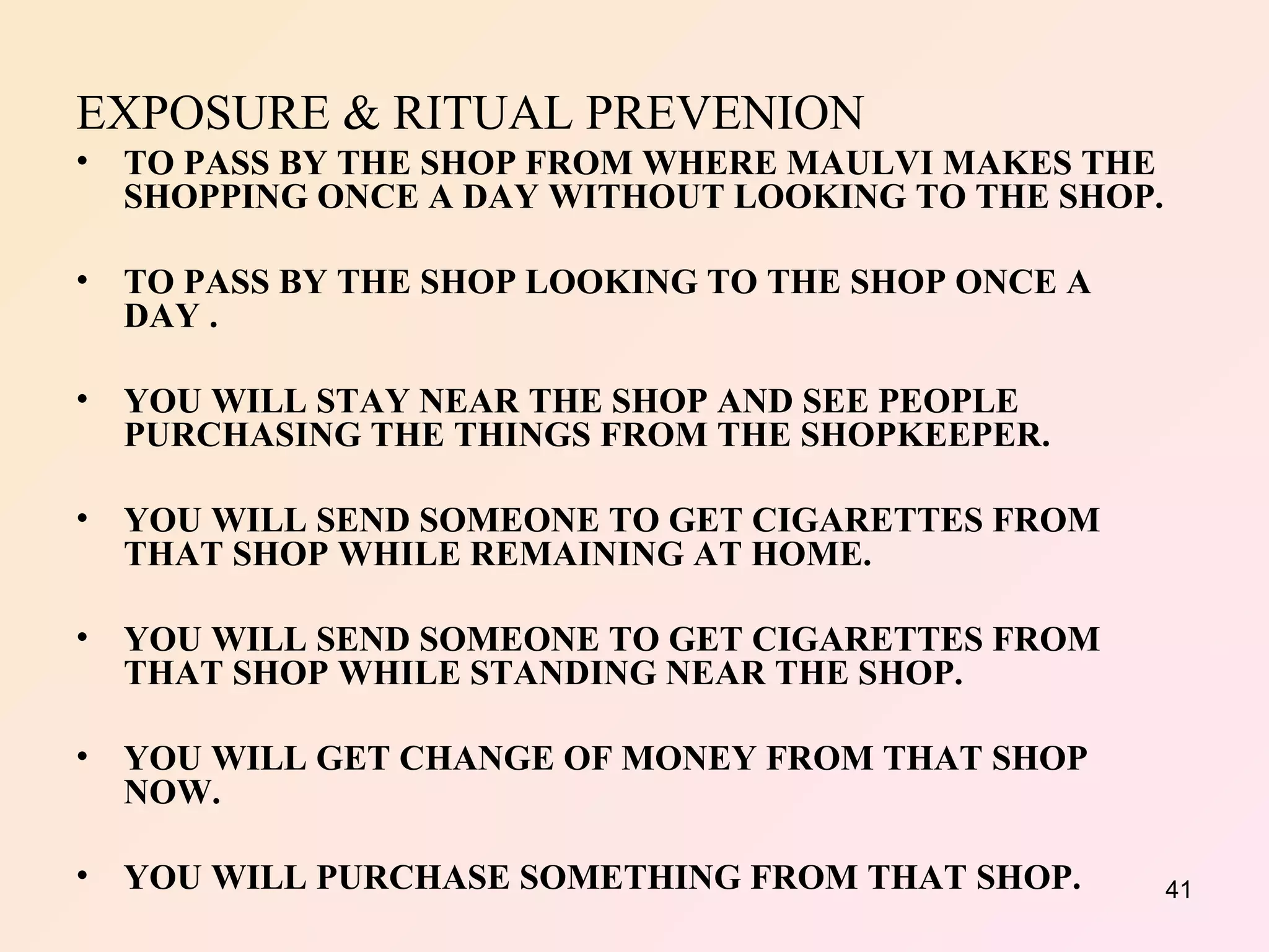 EXPOSURE & RITUAL PREVENION TO PASS BY THE SHOP FROM WHERE MAULVI MAKES THE SHOPPING ONCE A DAY WITHOUT LOOKING TO THE SHOP. TO PASS BY THE SHOP LOOKING TO THE SHOP ONCE A DAY . YOU WILL STAY NEAR THE SHOP AND SEE PEOPLE PURCHASING THE THINGS FROM THE SHOPKEEPER. YOU WILL SEND SOMEONE TO GET CIGARETTES FROM THAT SHOP WHILE REMAINING AT HOME.  YOU WILL SEND SOMEONE TO GET CIGARETTES FROM THAT SHOP WHILE STANDING NEAR THE SHOP. YOU WILL GET CHANGE OF MONEY FROM THAT SHOP NOW. YOU WILL PURCHASE SOMETHING FROM THAT SHOP. 