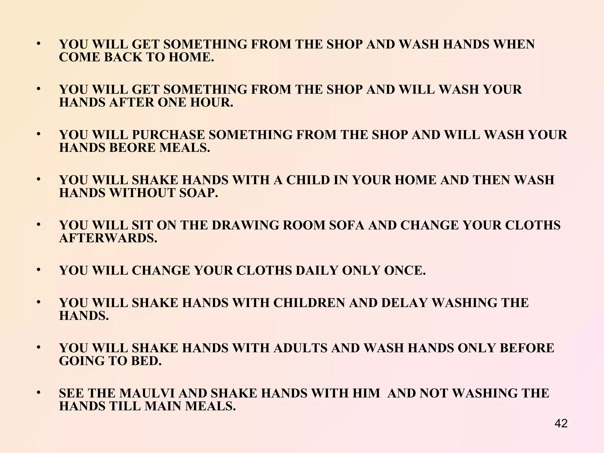 YOU WILL GET SOMETHING FROM THE SHOP AND WASH HANDS WHEN COME BACK TO HOME. YOU WILL GET SOMETHING FROM THE SHOP AND WILL WASH YOUR HANDS AFTER ONE HOUR. YOU WILL PURCHASE SOMETHING FROM THE SHOP AND WILL WASH YOUR HANDS BEORE MEALS. YOU WILL SHAKE HANDS WITH A CHILD IN YOUR HOME AND THEN WASH HANDS WITHOUT SOAP. YOU WILL SIT ON THE DRAWING ROOM SOFA AND CHANGE YOUR CLOTHS AFTERWARDS. YOU WILL CHANGE YOUR CLOTHS DAILY ONLY ONCE. YOU WILL SHAKE HANDS WITH CHILDREN AND DELAY WASHING THE HANDS. YOU WILL SHAKE HANDS WITH ADULTS AND WASH HANDS ONLY BEFORE GOING TO BED. SEE THE MAULVI AND SHAKE HANDS WITH HIM  AND NOT WASHING THE HANDS TILL MAIN MEALS. 
