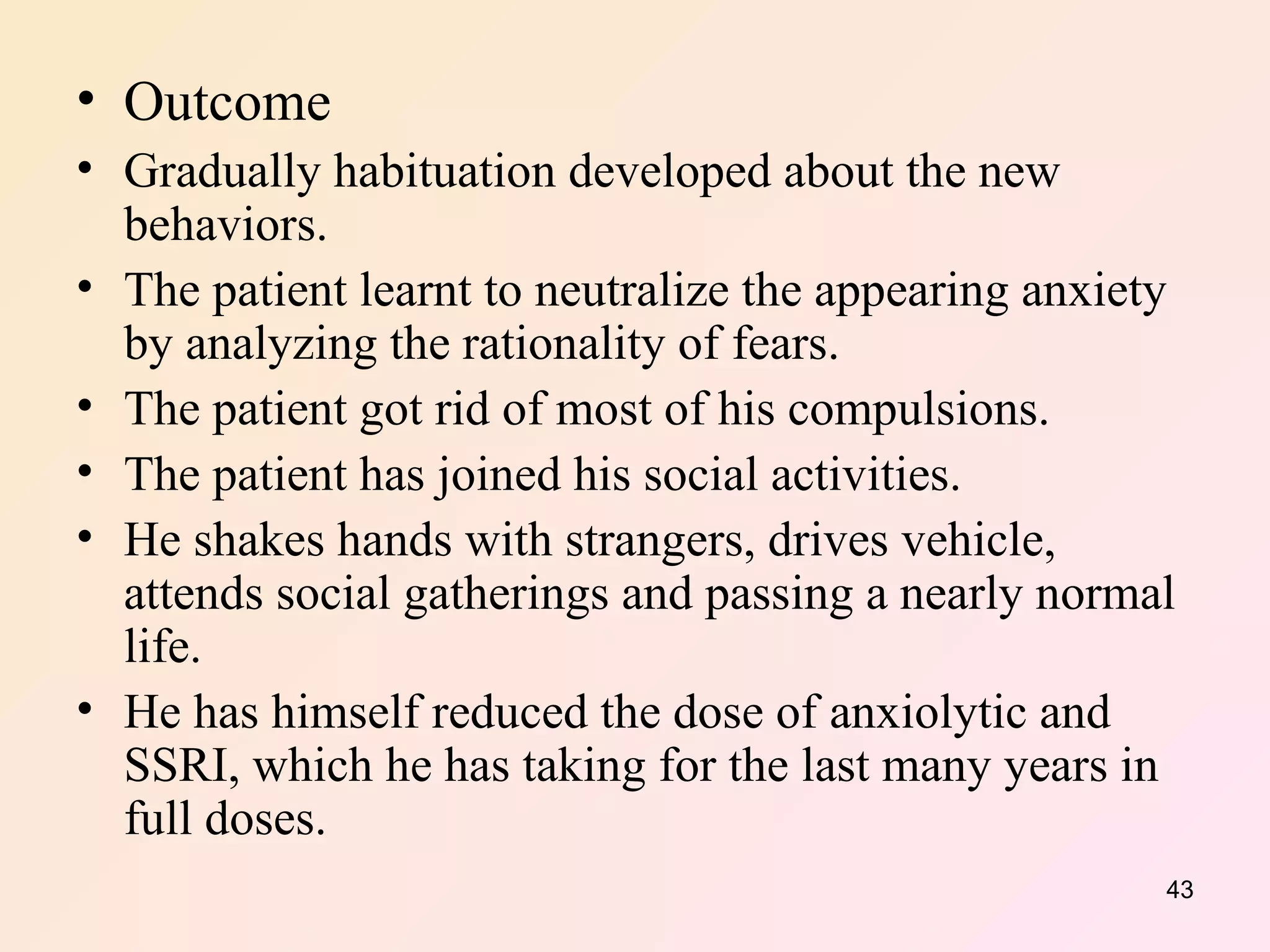 Outcome Gradually habituation developed about the new behaviors. The patient learnt to neutralize the appearing anxiety by analyzing the rationality of fears. The patient got rid of most of his compulsions. The patient has joined his social activities. He shakes hands with strangers, drives vehicle, attends social gatherings and passing a nearly normal life. He has himself reduced the dose of anxiolytic and SSRI, which he has taking for the last many years in full doses.  