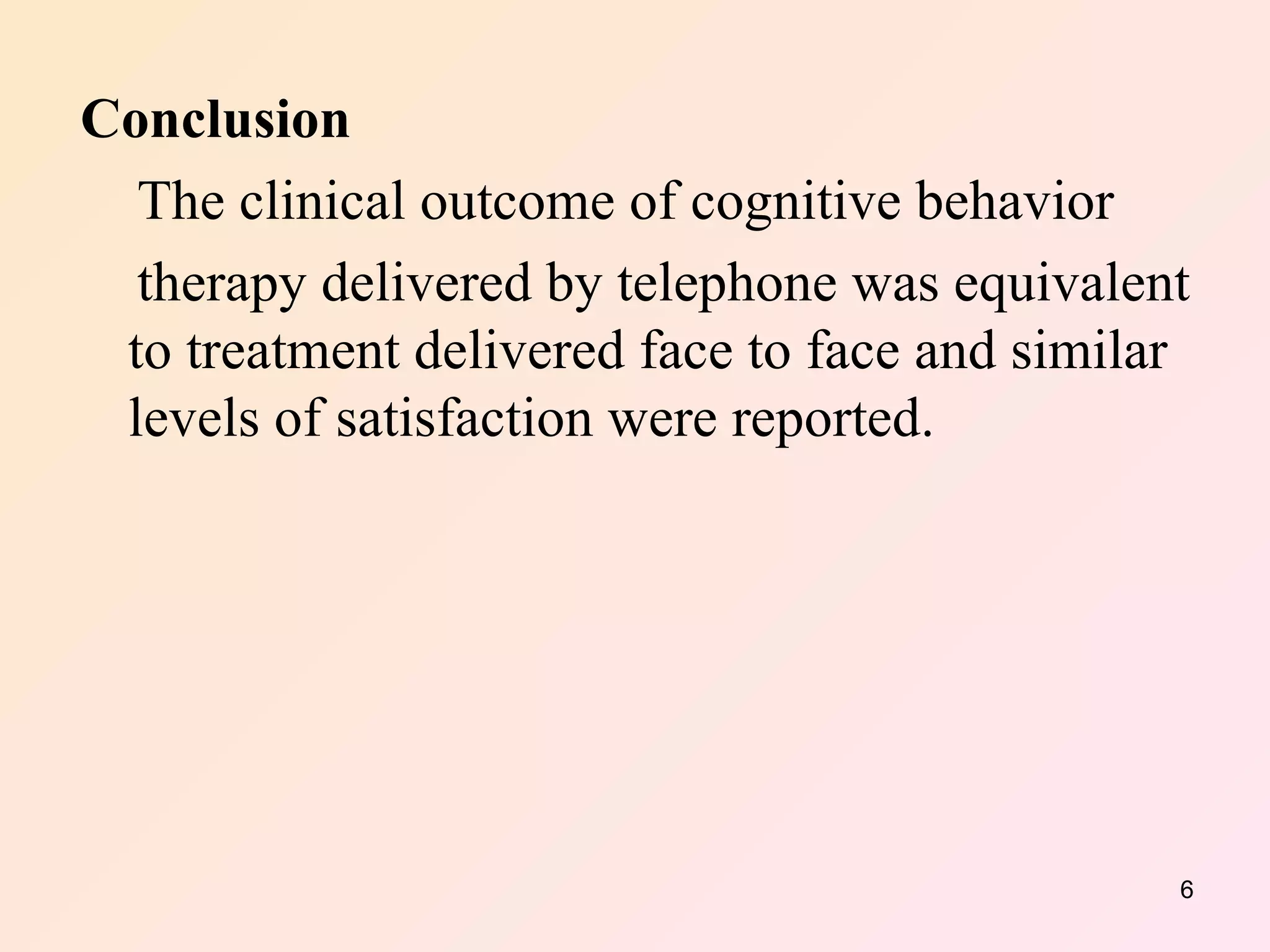 Conclusion  The clinical outcome of cognitive behavior therapy delivered by telephone was equivalent to treatment delivered face to face and similar levels of satisfaction were reported.  
