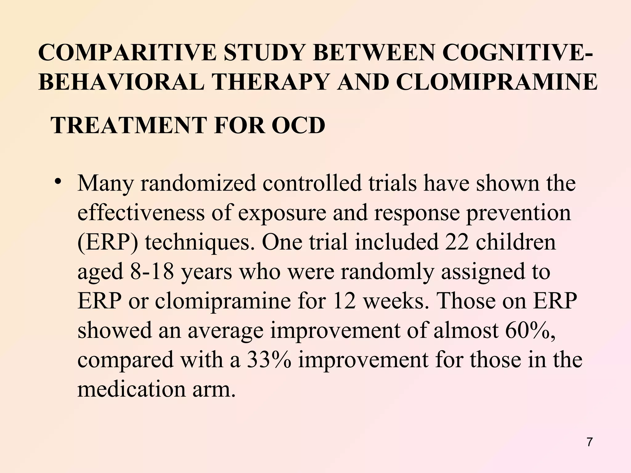 COMPARITIVE STUDY BETWEEN COGNITIVE-BEHAVIORAL THERAPY AND CLOMIPRAMINE  TREATMENT FOR OCD   Many randomized controlled trials have shown the effectiveness of exposure and response prevention (ERP) techniques. One trial included 22 children aged 8-18 years who were randomly assigned to ERP or clomipramine for 12 weeks. Those on ERP showed an average improvement of almost 60%, compared with a 33% improvement for those in the medication arm.  