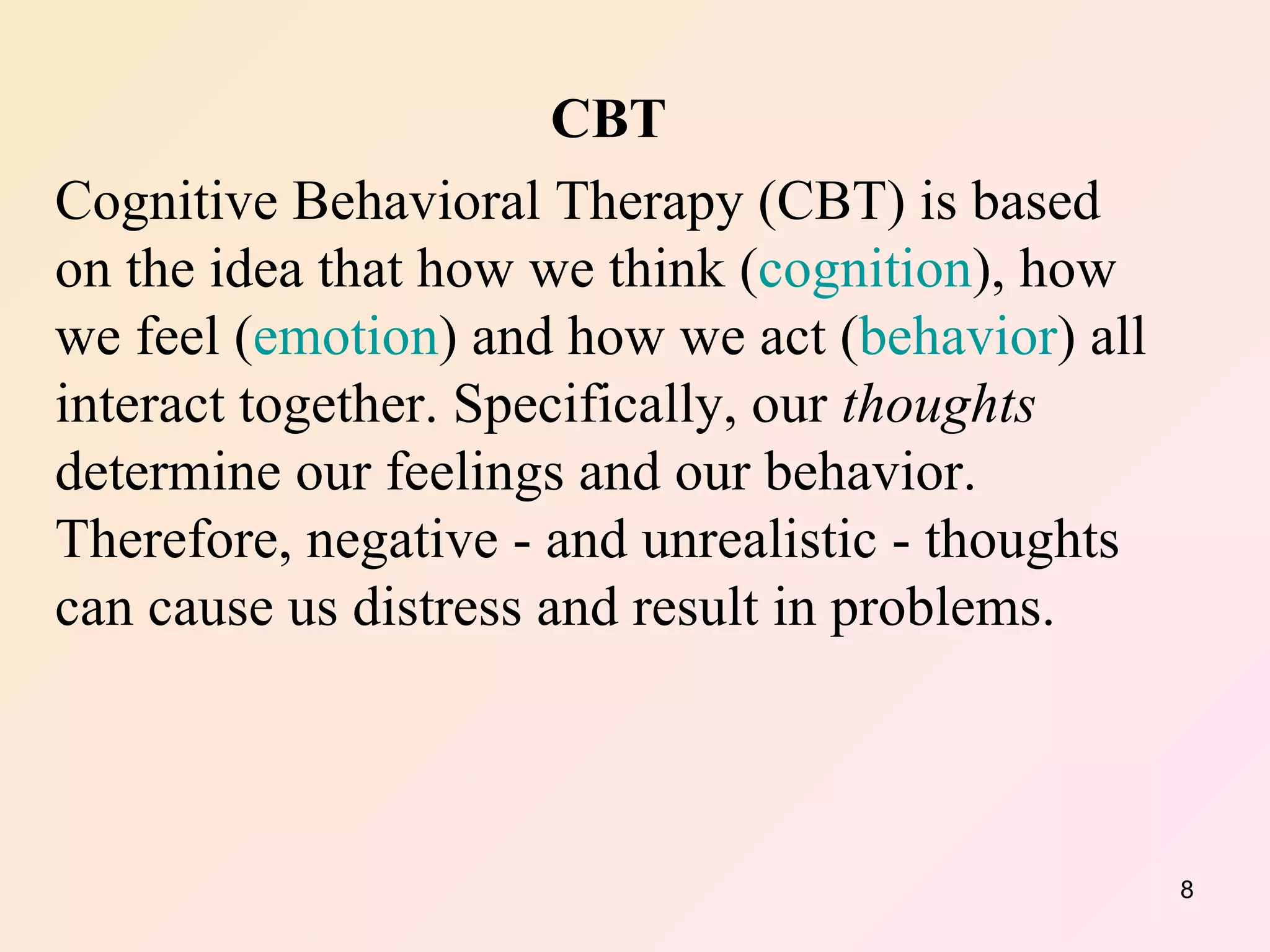 CBT Cognitive Behavioral Therapy (CBT) is based on the idea that how we think ( cognition ), how we feel ( emotion ) and how we act ( behavior ) all interact together. Specifically, our  thoughts  determine our feelings and our behavior. Therefore, negative - and unrealistic - thoughts can cause us distress and result in problems. 