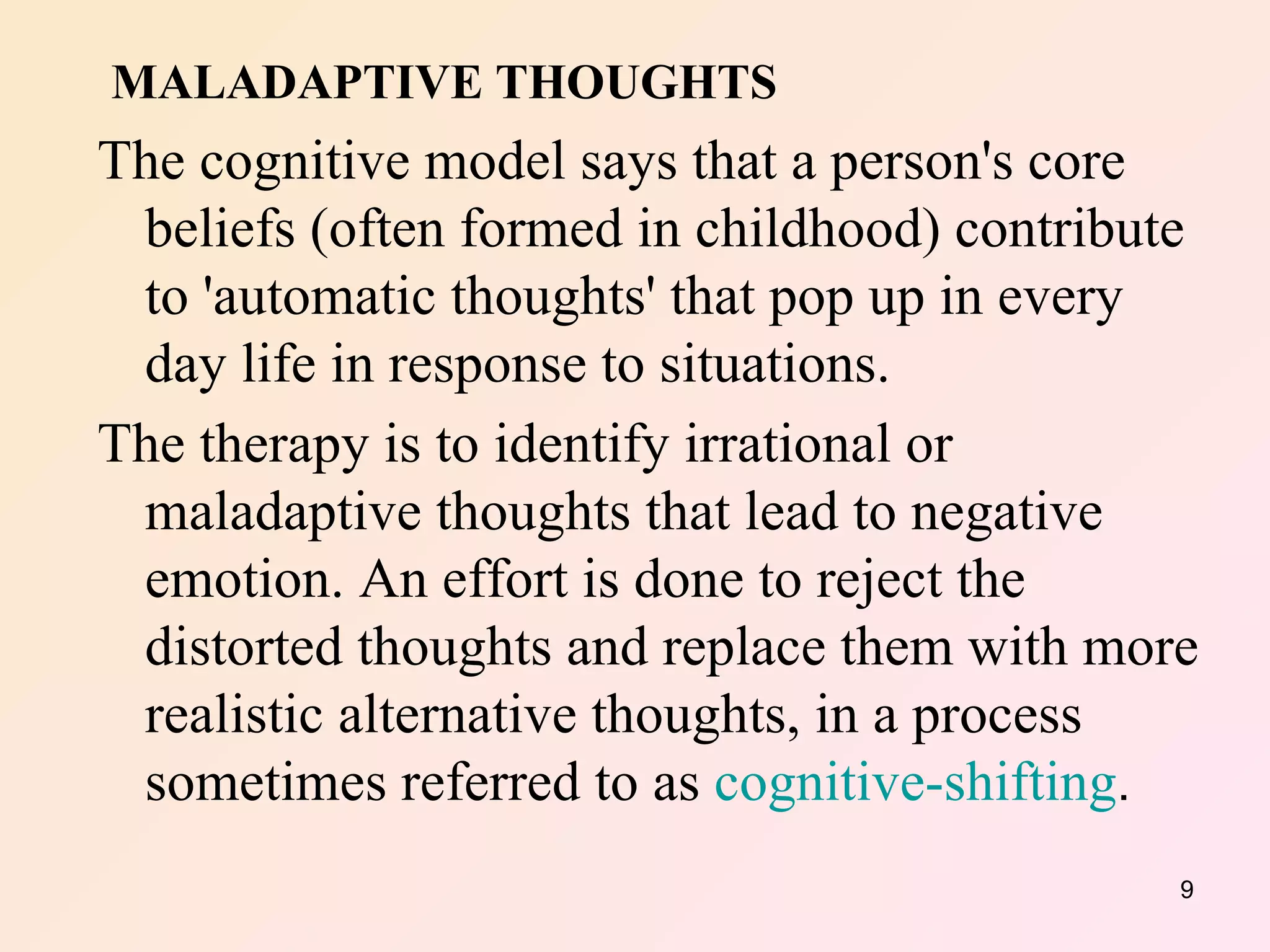 MALADAPTIVE THOUGHTS The cognitive model says that a person's core beliefs (often formed in childhood) contribute to 'automatic thoughts' that pop up in every day life in response to situations.  The therapy is to identify irrational or maladaptive thoughts that lead to negative emotion. An effort is done to reject the distorted thoughts and replace them with more realistic alternative thoughts, in a process sometimes referred to as  cognitive-shifting . 