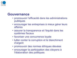 Gouvernance
• promouvoir l’efficacité dans les administrations
publiques
• encourager les entreprises à mieux gérer leurs
affaires
• assurer la transparence et l’équité dans les
systèmes fiscaux
• favoriser une concurrence loyale
• lutter conter la corruption et le blanchiment
d’argent
• promouvoir des normes éthiques élevées
• encourager la participation des citoyens à
l’élaboration des politiques
 