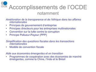 Accomplissements de l’OCDE
notamment
Amélioration de la transparence et de l’éthique dans les affaires
internationales
• Principes de gouvernement d’entreprise
• Principes directeurs pour les entreprises multinationales
• Convention sur la lutte contre la corruption
• Principe Pollueur-Payeur (PPP)
Simplification des questions fiscales dans les transactions
internationales
• Modèle de convention fiscale
Aide aux économies émergentes et en transition
• Programmes de coopération avec des économies de marché
émergentes, comme la Chine, l’Inde et le Brésil
 