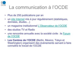 La communication à l’OCDE
• Plus de 250 publications par an
• un site Internet mis à jour régulièrement (statistiques,
données, études…)
• un magazine institutionnel L’Observateur de l’OCDE
• des studios TV et Radio
• une rencontre annuelle avec la société civile : le Forum
de l’OCDE
• Les Centres de l’OCDE (Berlin, Mexico, Tokyo et
Washington) organisent des événements servant à faire
connaître le travail de l’OCDE
 