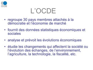 L’OCDE
• regroupe 30 pays membres attachés à la
démocratie et l’économie de marché
• fournit des données statistiques économiques et
sociales
• analyse et prévoit les évolutions économiques
• étudie les changements qui affectent la société ou
l’évolution des échanges, de l’environnement,
l’agriculture, la technologie, la fiscalité, etc.
 