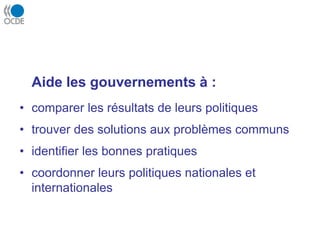 Aide les gouvernements à :
• comparer les résultats de leurs politiques
• trouver des solutions aux problèmes communs
• identifier les bonnes pratiques
• coordonner leurs politiques nationales et
internationales
 