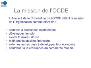 La mission de l’OCDE
L’Article 1 de la Convention de l’OCDE définit la mission
de l’Organisation comme étant de :
• soutenir la croissance économique
• développer l’emploi
• élever le niveau de vie
• maintenir la stabilité financière
• aider les autres pays à développer leur économie
• contribuer à la croissance du commerce mondial
 