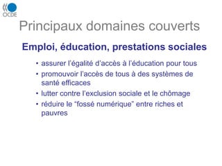 Emploi, éducation, prestations sociales
• assurer l’égalité d’accès à l’éducation pour tous
• promouvoir l’accès de tous à des systèmes de
santé efficaces
• lutter contre l’exclusion sociale et le chômage
• réduire le “fossé numérique” entre riches et
pauvres
Principaux domaines couverts
 
