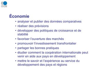 Économie
• analyser et publier des données comparatives
• réaliser des prévisions
• développer des politiques de croissance et de
stabilité
• favoriser l’ouverture des marchés
• promouvoir l’investissement transfrontalier
• partager les bonnes pratiques
• étudier comment la coopération internationale peut
venir en aide aux pays en développement
• mettre le savoir et l’expérience au service du
développement des pays et régions
 