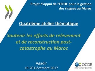 Agadir
19-20 Décembre 2017
Quatrième atelier thématique
Projet d’appui de l’OCDE pour la gestion
des risques au Maroc
Soutenir les efforts de relèvement
et de reconstruction post-
catastrophe au Maroc
 