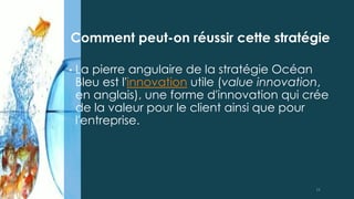• La pierre angulaire de la stratégie Océan
Bleu est l'innovation utile (value innovation,
en anglais), une forme d'innovation qui crée
de la valeur pour le client ainsi que pour
l'entreprise.
Comment peut-on réussir cette stratégie
11
 