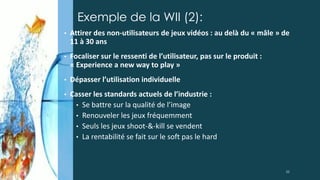 Exemple de la WII (2):
• Attirer des non-utilisateurs de jeux vidéos : au delà du « mâle » de
11 à 30 ans
• Focaliser sur le ressenti de l’utilisateur, pas sur le produit :
« Experience a new way to play »
• Dépasser l’utilisation individuelle
• Casser les standards actuels de l’industrie :
• Se battre sur la qualité de l’image
• Renouveler les jeux fréquemment
• Seuls les jeux shoot-&-kill se vendent
• La rentabilité se fait sur le soft pas le hard
22
 