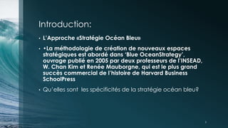 Introduction:
• L’Approche «Stratégie Océan Bleu»
• •La méthodologie de création de nouveaux espaces
stratégiques est abordé dans ‘Blue OceanStrategy’,
ouvrage publié en 2005 par deux professeurs de l’INSEAD,
W. Chan Kim et Renée Mauborgne, qui est le plus grand
succès commercial de l’histoire de Harvard Business
SchoolPress
• Qu’elles sont les spécificités de la stratégie océan bleu?
3
 