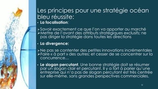 • La focalisation:
Savoir exactement ce que l’on va apporter au marché
Mettre de l’avant des attributs stratégiques exclusifs; ne
pas diriger la stratégie dans toutes les directions
• La divergence:
Ne pas se contenter des petites innovations incrémentales
Faire « à part » des autres; et cesser de se concentrer sur la
concurrence…
• Le slogan percutant. Une bonne stratégie doit se résumer
par un slogan clair et percutant. Il y a fort à parier qu’une
entreprise qui n’a pas de slogan percutant est très centrée
sur elle-même, sans grandes perspectives commerciales.
Les principes pour une stratégie océan
bleu réussite:
32
 