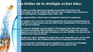 • Si cette nouvelle approche rappelle à juste titre l'importance de
l'innovation et de la création de marché, elle n'explique pas pourquoi si
peu d'entreprises s'engagent dans cette voie
• Les organisations créent mais se résignent rarement à supprimer
• La création d'un nouveau marché représente de lourds investissements et
constitue un risque beaucoup plus élevé que l'optimisation d'un produit ou
d'un service existant.
• Ce type de stratégie est plus facile à développer dans des start-up que
dans des entreprises déjà installées sur un marché et dans des structures
légères qu'au sein de grandes entreprises où, par définition, les process de
décision sont toujours lourds.
• Quelle que soit la célérité et la perfection avec lesquelles vous aurez créé
votre Océan Bleu, les imitateurs finiront tôt ou tard par pointer leur nez
• Pas d’exemple d’entreprise ayant appliqué en conscience la stratégie
Océan Bleu et ayant emporté un grand succès grâce à elle
Les limites de la stratégie océan bleu:
33
 