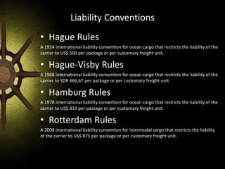 Liability Conventions
• Hague Rules
A 1924 international liability convention for ocean cargo that restricts the liability of the
carrier to US$ 500 per package or per customary freight unit.
• Hague-Visby Rules
A 1968 international liability convention for ocean cargo that restricts the liability of the
carrier to SDR 666,67 per package or per customary freight unit.
• Hamburg Rules
A 1978 international liability convention for ocean cargo that restricts the liability of the
carrier to US$ 833 per package or per customary freight unit.
• Rotterdam Rules
A 2008 international liability convention for intermodal cargo that restricts the liability
of the carrier to US$ 875 per package or per customary freight unit.
 