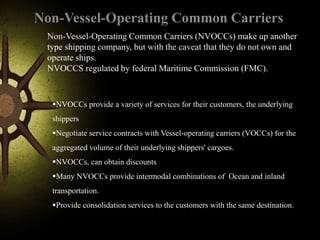 Non-Vessel-Operating Common Carriers
Non-Vessel-Operating Common Carriers (NVOCCs) make up another
type shipping company, but with the caveat that they do not own and
operate ships.
NVOCCS regulated by federal Maritime Commission (FMC).
NVOCCs provide a variety of services for their customers, the underlying
shippers
Negotiate service contracts with Vessel-operating carriers (VOCCs) for the
aggregated volume of their underlying shippers' cargoes.
NVOCCs, can obtain discounts
Many NVOCCs provide intermodal combinations of Ocean and inland
transportation.
Provide consolidation services to the customers with the same destination.
 
