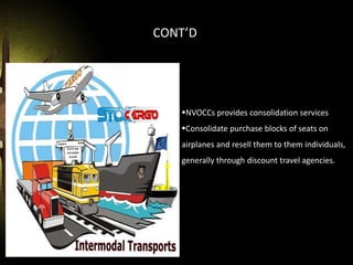CONT’D
NVOCCs provides consolidation services
Consolidate purchase blocks of seats on
airplanes and resell them to them individuals,
generally through discount travel agencies.
 
