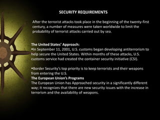 SECURITY REQUIREMENTS
After the terrorist attacks took place in the beginning of the twenty-first
century, a number of measures were taken worldwide to limit the
probability of terrorist attacks carried out by sea.
The United States’ Approach:
In September 11, 2001, U.S. customs began developing antiterrorism to
help secure the United States. Within months of these attacks, U.S.
customs service had created the container security initiative (CSI).
Border Security’s top priority is to keep terrorists and their weapons
from entering the U.S.
The European Union’s Programs
The European Union has Approached security in a significantly different
way; it recognizes that there are new security issues with the increase in
terrorism and the availability of weapons.
 