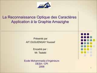 1
La Reconnaissance Optique des Caractères
Application á la Graphie Amazighe
Présenté par
AIT OUGUENGAY Youssef
Encadré par :
Mr. Taalabi
Ecole Mohammadia d’Ingénieurs
DESA / CPI
2008
 