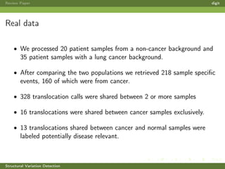 Review Paper digit
Real data
• We processed 20 patient samples from a non-cancer background and
35 patient samples with a lung cancer background.
• After comparing the two populations we retrieved 218 sample speciﬁc
events, 160 of which were from cancer.
• 328 translocation calls were shared between 2 or more samples
• 16 translocations were shared between cancer samples exclusively.
• 13 translocations shared between cancer and normal samples were
labeled potentially disease relevant.
Structural Variation Detection
 