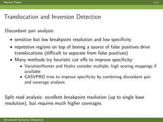 Review Paper digit
Translocation and Inversion Detection
Discordant pair analysis:
• sensitive but low breakpoint resolution and low speciﬁcity
• repetetive regions on top of beeing a source of false positives drive
translocations (diﬃcult to separate from false positives)
• Many methods try heuristic cut oﬀs to improve speciﬁcity:
• VariationHunter and Hydra consider multiple, high scoring mappings if
available
• GASVPRO tries to improve speciﬁcity by combining discordant pair
and coverage analysis
Split read analysis: excellent breakpoint resolution (up to single base
resolution), but requires much higher coverages.
Structural Variation Detection
 