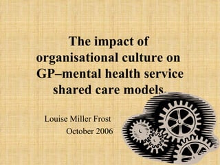 The impact of  organisational culture on  GP–mental health service shared care models. Louise Miller Frost  October 2006 