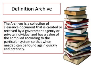 Definition Archive
The Archives is a collection of
clearance document that is created or
received by a government agency or
private individual and has a value of
the compiled according to the
particular system so that when
needed can be found again quickly
and precisely.