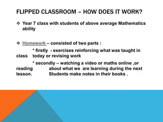 FLIPPED CLASSROOM – HOW DOES IT WORK?
 Year 7 class with students of above average Mathematics
ability

 Homework – consisted of two parts :
class

* firstly - exercises reinforcing what was taught in
today or revising work

* secondly – watching a video or maths online ,or
reading
about what we are learning during the next
lesson.
Students make notes in their books .

 