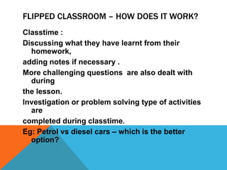 FLIPPED CLASSROOM – HOW DOES IT WORK?
Classtime :
Discussing what they have learnt from their
homework,
adding notes if necessary .
More challenging questions are also dealt with
during
the lesson.
Investigation or problem solving type of activities
are
completed during classtime.
Eg: Petrol vs diesel cars – which is the better
option?

 