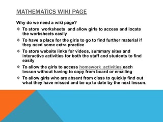 MATHEMATICS WIKI PAGE
Why do we need a wiki page?
 To store worksheets and allow girls to access and locate
the worksheets easily
 To have a place for the girls to go to find further material if
they need some extra practice
 To store website links for videos, summary sites and
interactive activities for both the staff and students to find
easily
 To allow the girls to access homework activities each
lesson without having to copy from board or emailing
 To allow girls who are absent from class to quickly find out
what they have missed and be up to date by the next lesson.

 