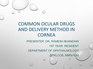 COMMON OCULAR DRUGS
AND DELIVERY METHOD IN
CORNEA
PRESENTER: DR. RAMESH BHANDARI
1ST YEAR RESIDENT
DEPARTMENT OF OPHTHALMOLOGY
BPKLCOS, MMC, IOM
 