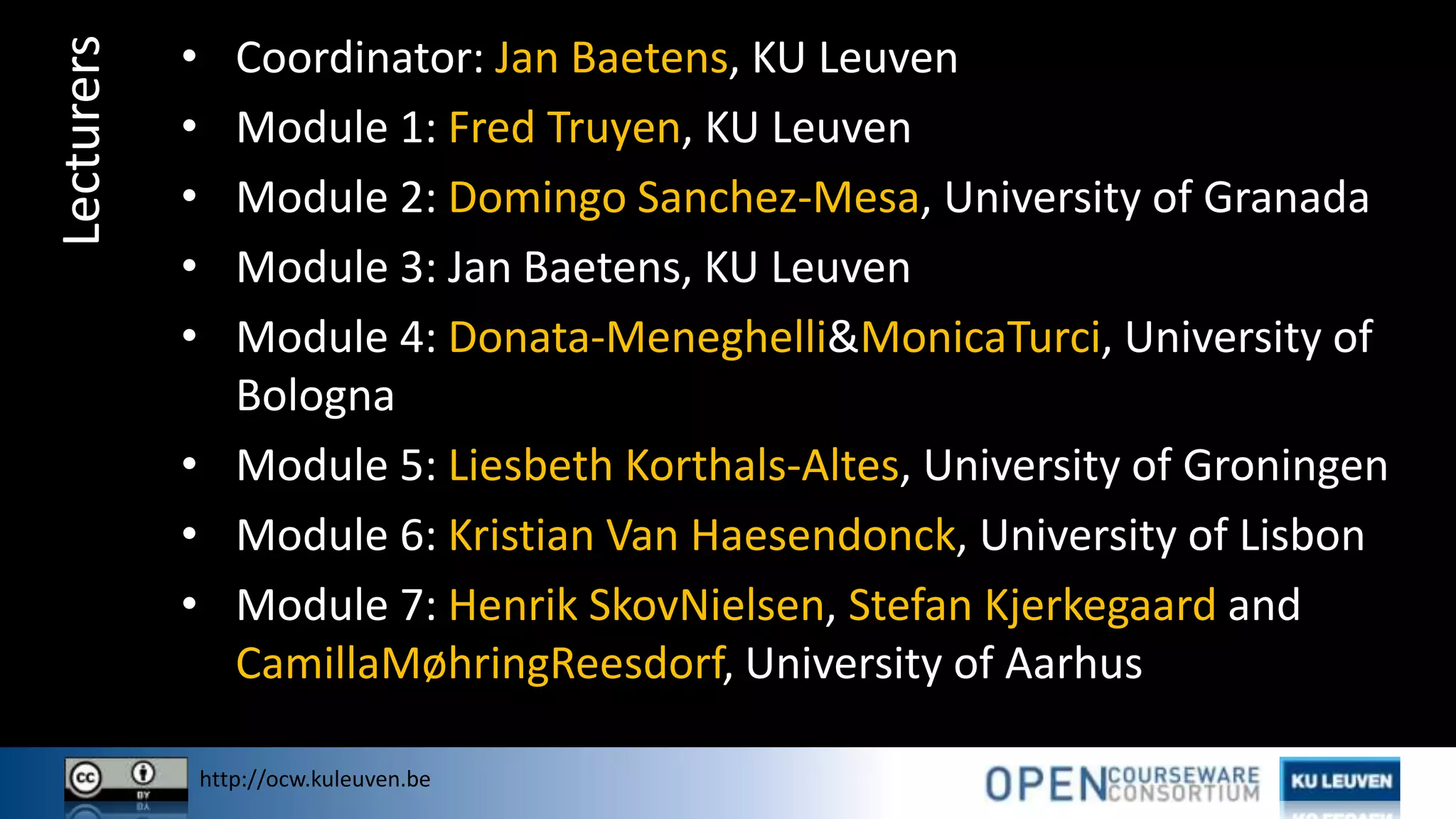 http://ocw.kuleuven.be
Lecturers • Coordinator: Jan Baetens, KU Leuven
• Module 1: Fred Truyen, KU Leuven
• Module 2: Domingo Sanchez-Mesa, University of Granada
• Module 3: Jan Baetens, KU Leuven
• Module 4: Donata-Meneghelli&MonicaTurci, University of
Bologna
• Module 5: Liesbeth Korthals-Altes, University of Groningen
• Module 6: Kristian Van Haesendonck, University of Lisbon
• Module 7: Henrik SkovNielsen, Stefan Kjerkegaard and
CamillaMøhringReesdorf, University of Aarhus
 