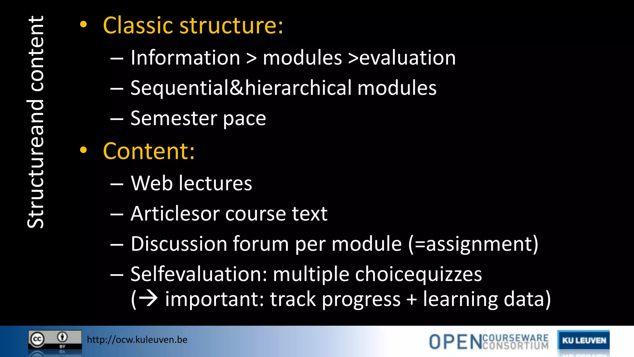 http://ocw.kuleuven.be
Structureandcontent • Classic structure:
– Information > modules >evaluation
– Sequential&hierarchical modules
– Semester pace
• Content:
– Web lectures
– Articlesor course text
– Discussion forum per module (=assignment)
– Selfevaluation: multiple choicequizzes
( important: track progress + learning data)
 