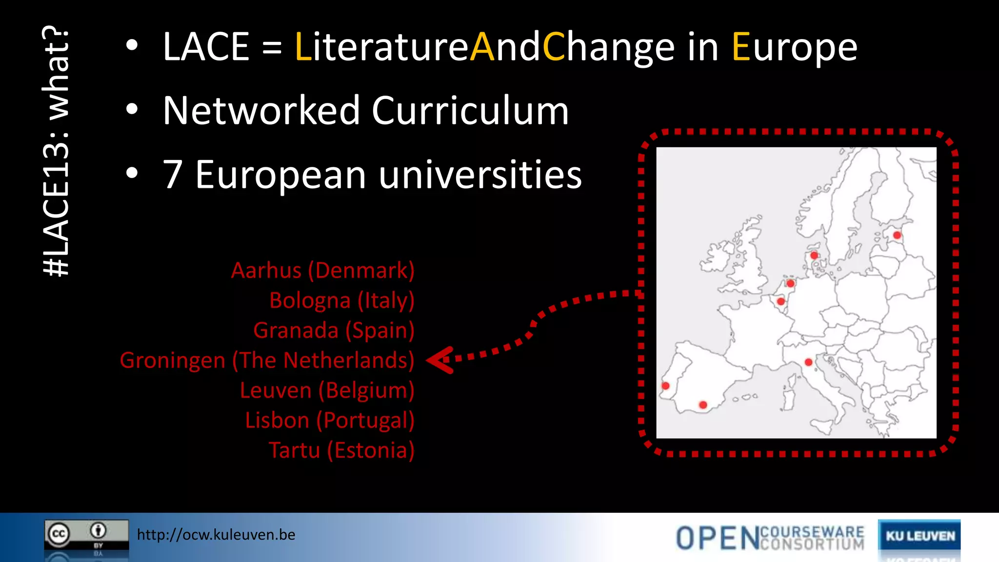 http://ocw.kuleuven.be
#LACE13:what? • LACE = LiteratureAndChange in Europe
• Networked Curriculum
• 7 European universities
Aarhus (Denmark)
Bologna (Italy)
Granada (Spain)
Groningen (The Netherlands)
Leuven (Belgium)
Lisbon (Portugal)
Tartu (Estonia)
 