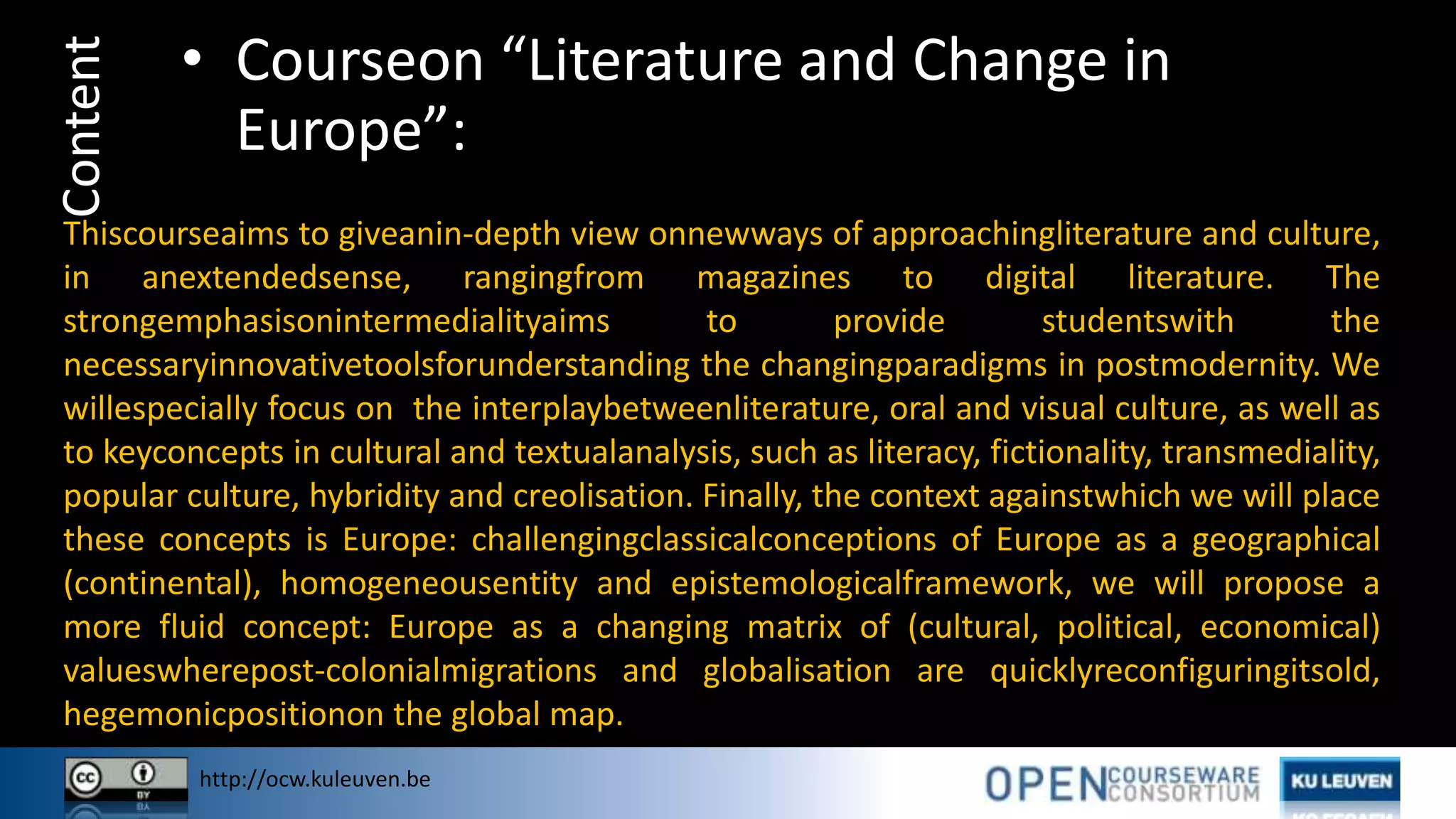 http://ocw.kuleuven.be
Content • Courseon “Literature and Change in
Europe”:
Thiscourseaims to giveanin-depth view onnewways of approachingliterature and culture,
in anextendedsense, rangingfrom magazines to digital literature. The
strongemphasisonintermedialityaims to provide studentswith the
necessaryinnovativetoolsforunderstanding the changingparadigms in postmodernity. We
willespecially focus on the interplaybetweenliterature, oral and visual culture, as well as
to keyconcepts in cultural and textualanalysis, such as literacy, fictionality, transmediality,
popular culture, hybridity and creolisation. Finally, the context againstwhich we will place
these concepts is Europe: challengingclassicalconceptions of Europe as a geographical
(continental), homogeneousentity and epistemologicalframework, we will propose a
more fluid concept: Europe as a changing matrix of (cultural, political, economical)
valueswherepost-colonialmigrations and globalisation are quicklyreconfiguringitsold,
hegemonicpositionon the global map.
 