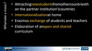http://ocw.kuleuven.be
Whymakeamooc? • Attractingnewstudentsfromothercountriesth
an the partner institution’scountries
• Internationalizationat home
• Erasmus exchange of students and teachers
• Elaboration of anopen and shared
curriculum
 