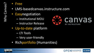 http://ocw.kuleuven.be
WhyCanvas? • Free
• LMS-basedcanvas.instructure.com
• Easynegotiation
– Institutional MOU
– Instructor Release
• Up-to-date platform
– LTI Tools
– Very user-friendly
• Richportfolio (Humanities)
 