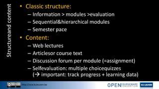 http://ocw.kuleuven.be
Structureandcontent • Classic structure:
– Information > modules >evaluation
– Sequential&hierarchical modules
– Semester pace
• Content:
– Web lectures
– Articlesor course text
– Discussion forum per module (=assignment)
– Selfevaluation: multiple choicequizzes
( important: track progress + learning data)
 