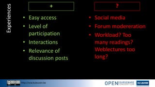 http://ocw.kuleuven.be
• Social media
• Forum modereration
• Workload? Too
many readings?
Weblectures too
long?
Experiences
• Easy access
• Level of
participation
• Interactions
• Relevance of
discussion posts
+ ?
 
