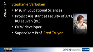 http://ocw.kuleuven.be
WhoamI? Stephanie Verbeken
• MsC in Educational Sciences
• Project Assistant at Faculty of Arts,
KU Leuven (BE)
• OCW developer
• Supervisor: Prof. Fred Truyen
 