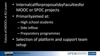 http://ocw.kuleuven.be
FutureofMOOCsatKULeuen • InternalcallforproposalsbyFacultiesfor
MOOC or SPOC projects
• Primarilyaimed at:
– High school students
– Side inflow
– Preparatory programmes
• Selection of platform and support team
setup
 