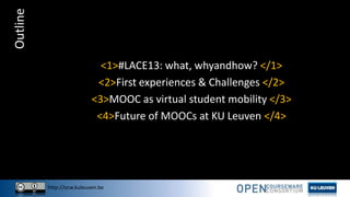 http://ocw.kuleuven.be
Outline
<1>#LACE13: what, whyandhow? </1>
<2>First experiences & Challenges </2>
<3>MOOC as virtual student mobility </3>
<4>Future of MOOCs at KU Leuven </4>
 