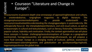 http://ocw.kuleuven.be
Content • Courseon “Literature and Change in
Europe”:
Thiscourseaims to giveanin-depth view onnewways of approachingliterature and culture,
in anextendedsense, rangingfrom magazines to digital literature. The
strongemphasisonintermedialityaims to provide studentswith the
necessaryinnovativetoolsforunderstanding the changingparadigms in postmodernity. We
willespecially focus on the interplaybetweenliterature, oral and visual culture, as well as
to keyconcepts in cultural and textualanalysis, such as literacy, fictionality, transmediality,
popular culture, hybridity and creolisation. Finally, the context againstwhich we will place
these concepts is Europe: challengingclassicalconceptions of Europe as a geographical
(continental), homogeneousentity and epistemologicalframework, we will propose a
more fluid concept: Europe as a changing matrix of (cultural, political, economical)
valueswherepost-colonialmigrations and globalisation are quicklyreconfiguringitsold,
hegemonicpositionon the global map.
 